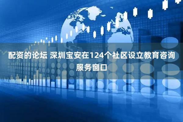 配资的论坛 深圳宝安在124个社区设立教育咨询服务窗口