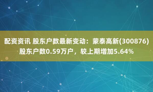 配资资讯 股东户数最新变动：蒙泰高新(300876)股东户数0.59万户，较上期增加5.64%