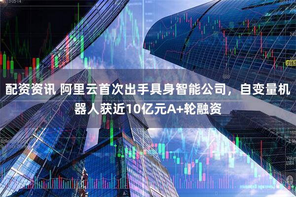 配资资讯 阿里云首次出手具身智能公司，自变量机器人获近10亿元A+轮融资
