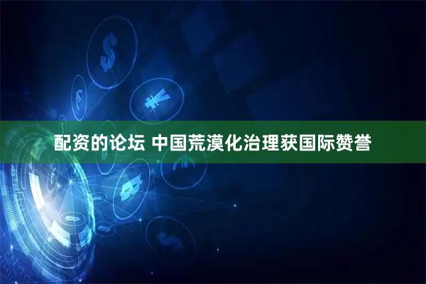 配资的论坛 中国荒漠化治理获国际赞誉