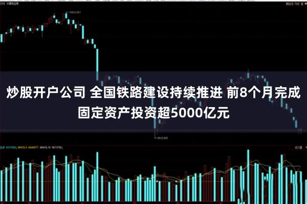 炒股开户公司 全国铁路建设持续推进 前8个月完成固定资产投资超5000亿元