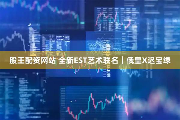 股王配资网站 全新EST艺术联名｜俄皇X迟宝绿