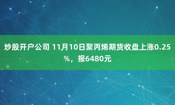 炒股开户公司 11月10日聚丙烯期货收盘上涨0.25%，报6480元